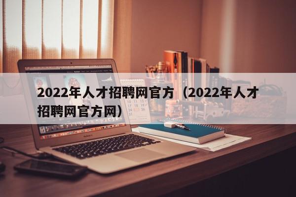 2022年人才招聘網(wǎng)官方（2022年人才招聘網(wǎng)官方網(wǎng)）