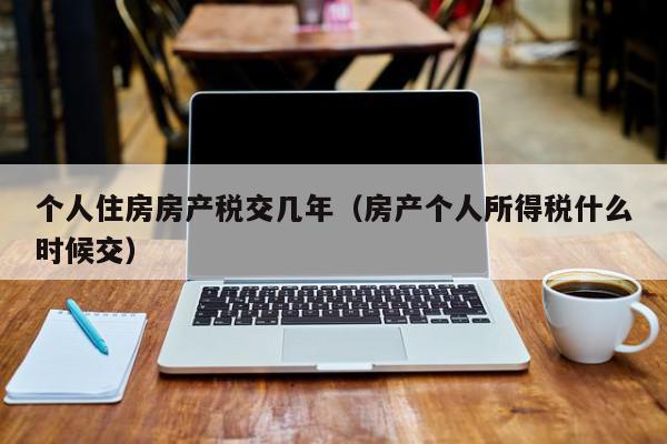 個人住房房產(chǎn)稅交幾年（房產(chǎn)個人所得稅什么時候交）