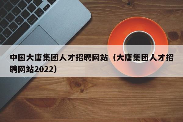 中國大唐集團(tuán)人才招聘網(wǎng)站（大唐集團(tuán)人才招聘網(wǎng)站2022）