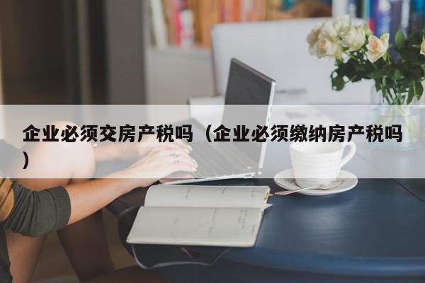 企業(yè)必須交房產(chǎn)稅嗎（企業(yè)必須繳納房產(chǎn)稅嗎）